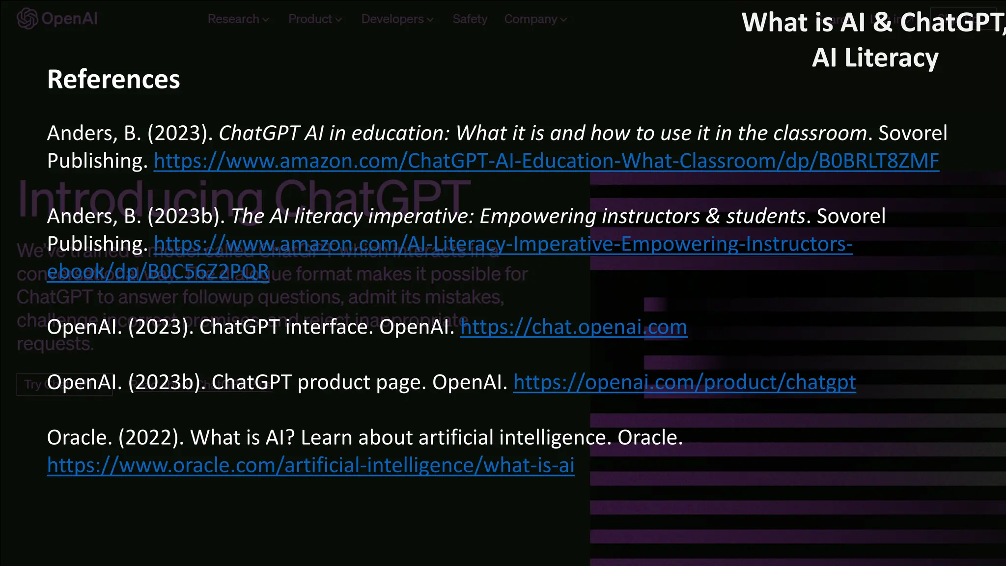 References
Anders, B. (2023). ChatGPT AI in education: What it is and how to use it in the classroom. Sovorel
Publishing. https://www.amazon.com/ChatGPT-AI-Education-What-Classroom/dp/B0BRLT8ZMF
Anders, B. (2023b). The AI literacy imperative: Empowering instructors & students. Sovorel
Publishing. https://www.amazon.com/AI-Literacy-Imperative-Empowering-Instructors-
ebook/dp/B0C56Z2PQR
OpenAI. (2023). ChatGPT interface. OpenAI. https://chat.openai.com
OpenAI. (2023b). ChatGPT product page. OpenAI. https://openai.com/product/chatgpt
Oracle. (2022). What is AI? Learn about artificial intelligence. Oracle.
https://www.oracle.com/artificial-intelligence/what-is-ai
What is AI & ChatGPT,
AI Literacy
 