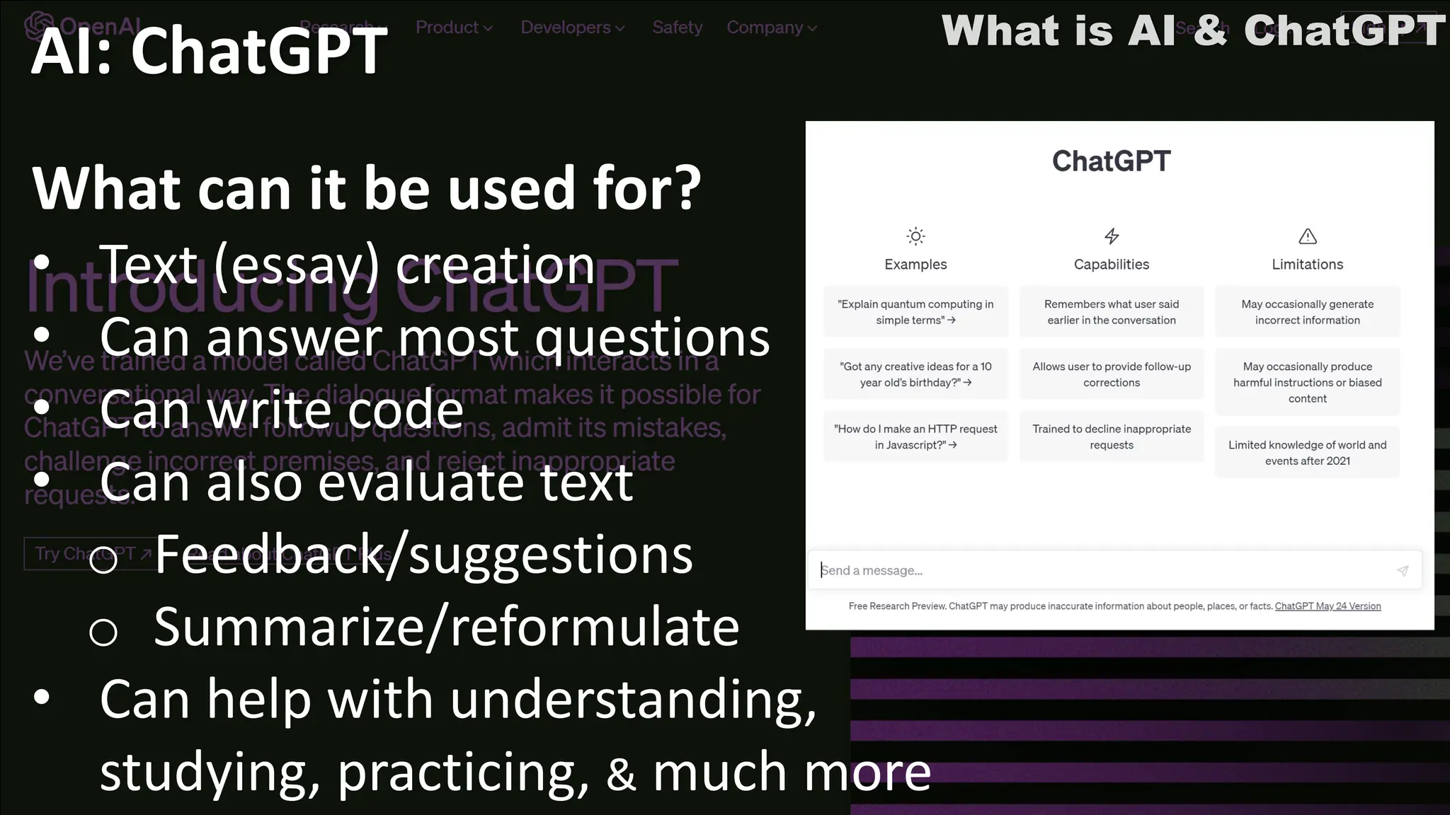 What is AI & ChatGPT
AI: ChatGPT
What can it be used for?
• Text (essay) creation
• Can answer most questions
• Can write code
• Can also evaluate text
o Feedback/suggestions
o Summarize/reformulate
• Can help with understanding,
studying, practicing, & much more
 