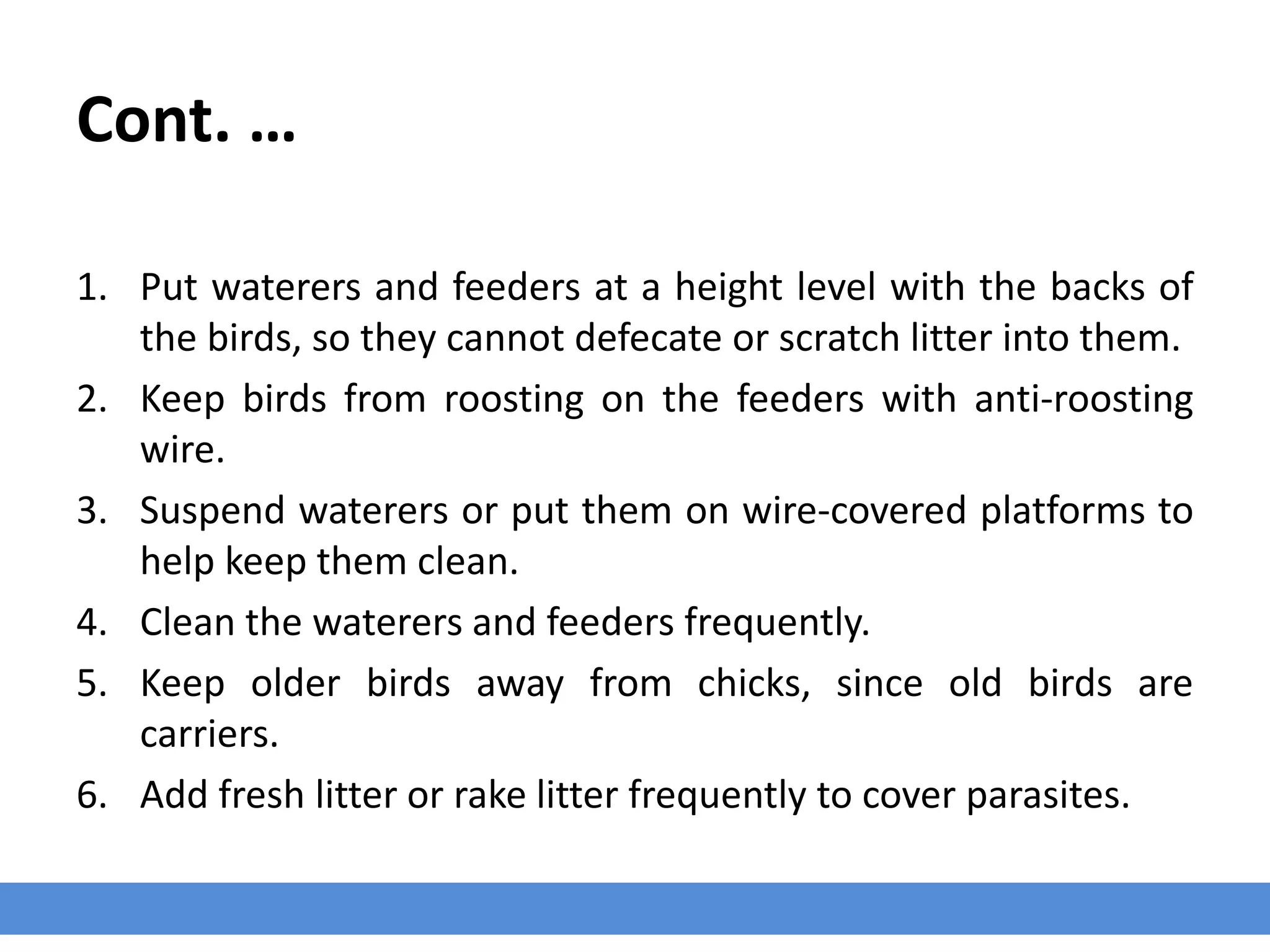 Cont. …
1. Put waterers and feeders at a height level with the backs of
the birds, so they cannot defecate or scratch litter into them.
2. Keep birds from roosting on the feeders with anti-roosting
wire.
3. Suspend waterers or put them on wire-covered platforms to
help keep them clean.
4. Clean the waterers and feeders frequently.
5. Keep older birds away from chicks, since old birds are
carriers.
6. Add fresh litter or rake litter frequently to cover parasites.
 