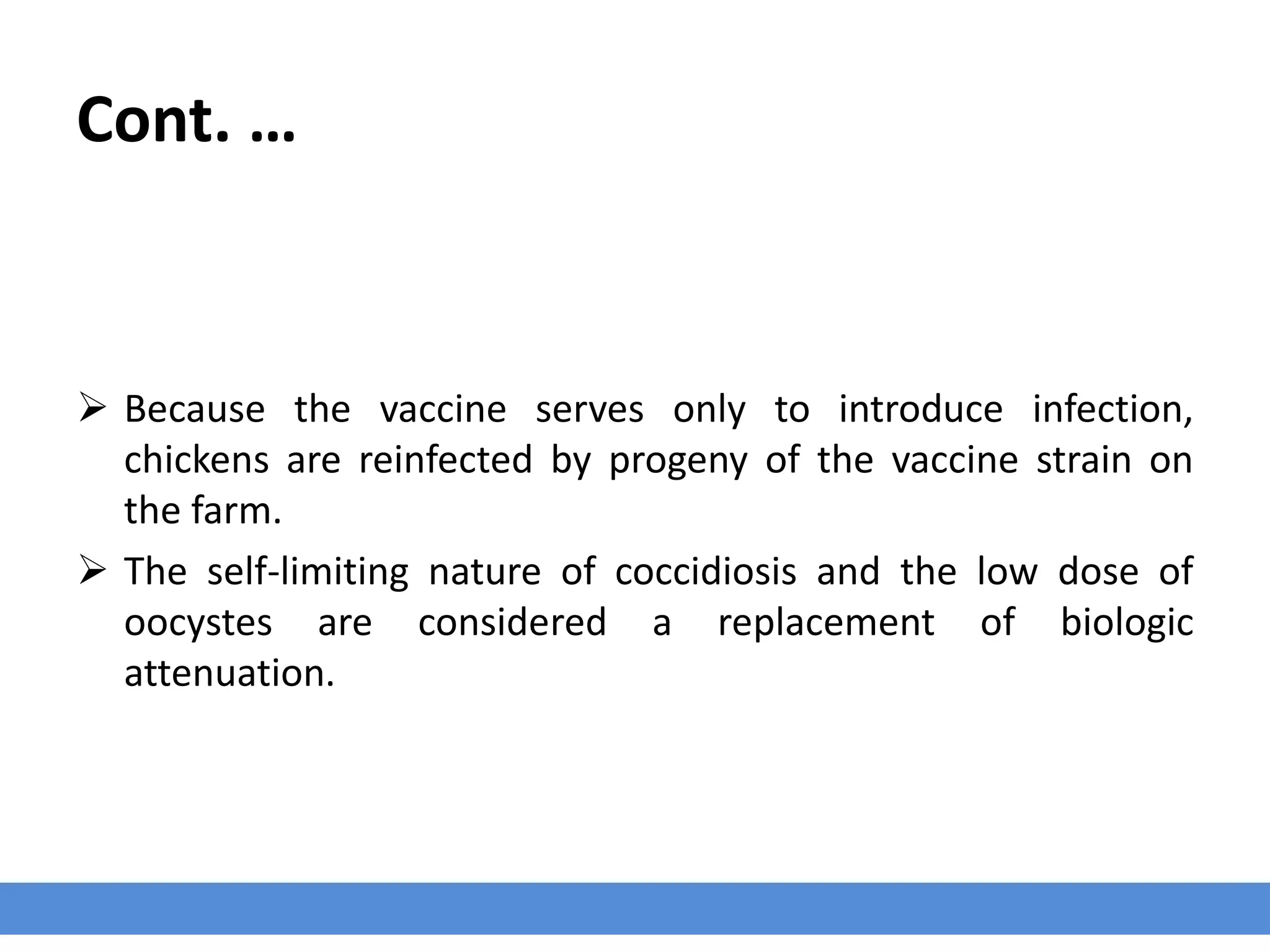 Cont. …
 Because the vaccine serves only to introduce infection,
chickens are reinfected by progeny of the vaccine strain on
the farm.
 The self-limiting nature of coccidiosis and the low dose of
oocystes are considered a replacement of biologic
attenuation.
 