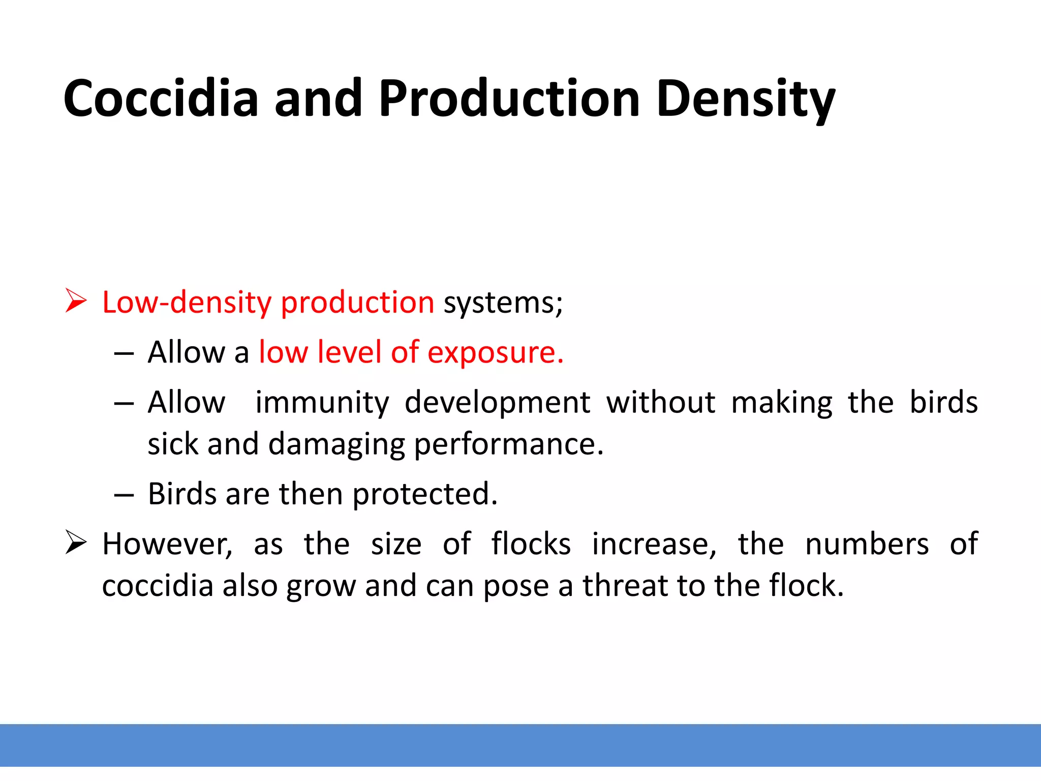 Coccidia and Production Density
 Low-density production systems;
– Allow a low level of exposure.
– Allow immunity development without making the birds
sick and damaging performance.
– Birds are then protected.
 However, as the size of flocks increase, the numbers of
coccidia also grow and can pose a threat to the flock.
 