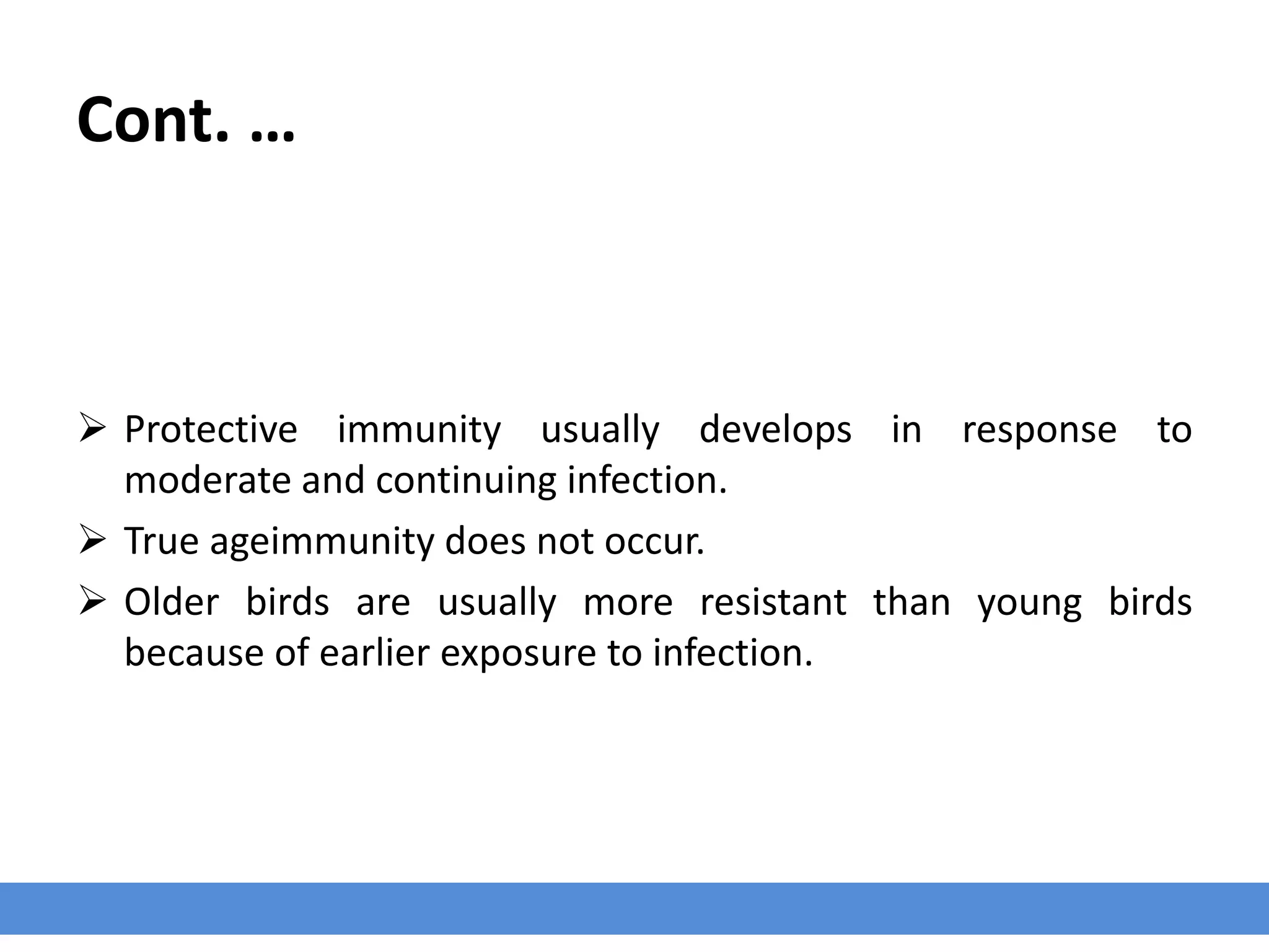 Cont. …
 Protective immunity usually develops in response to
moderate and continuing infection.
 True ageimmunity does not occur.
 Older birds are usually more resistant than young birds
because of earlier exposure to infection.
 