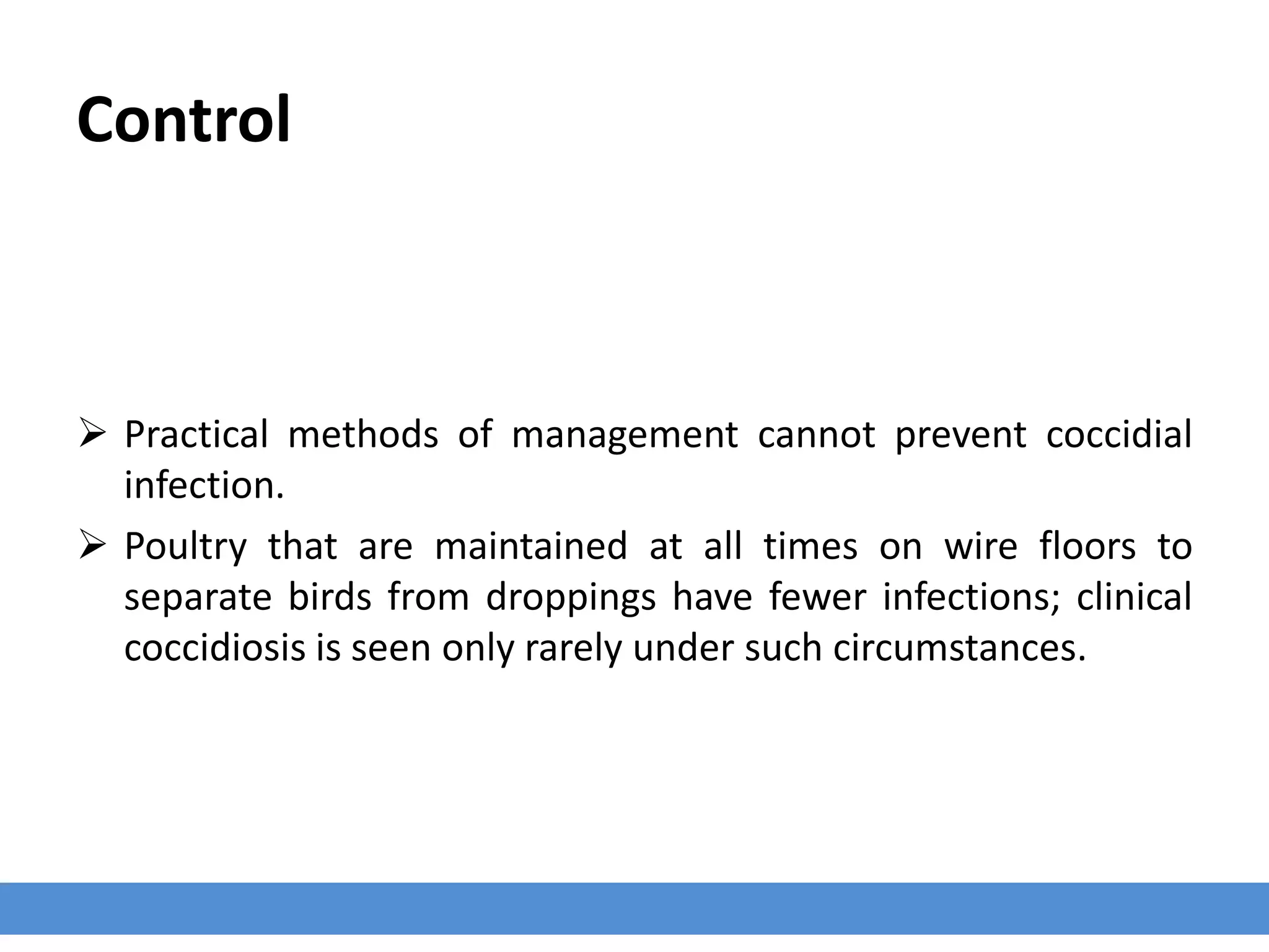 Control
 Practical methods of management cannot prevent coccidial
infection.
 Poultry that are maintained at all times on wire floors to
separate birds from droppings have fewer infections; clinical
coccidiosis is seen only rarely under such circumstances.
 