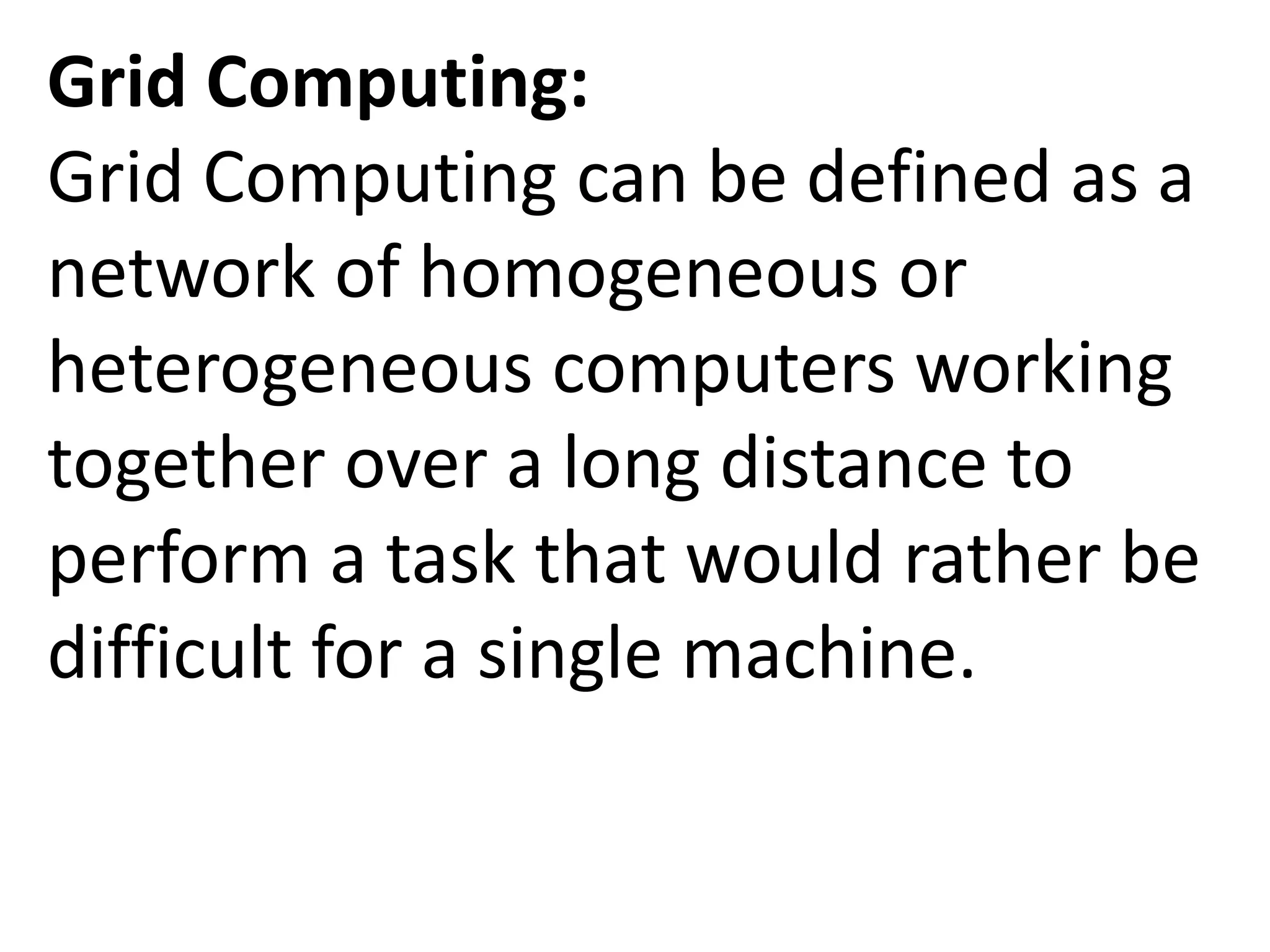 Grid Computing:
Grid Computing can be defined as a
network of homogeneous or
heterogeneous computers working
together over a long distance to
perform a task that would rather be
difficult for a single machine.
 
