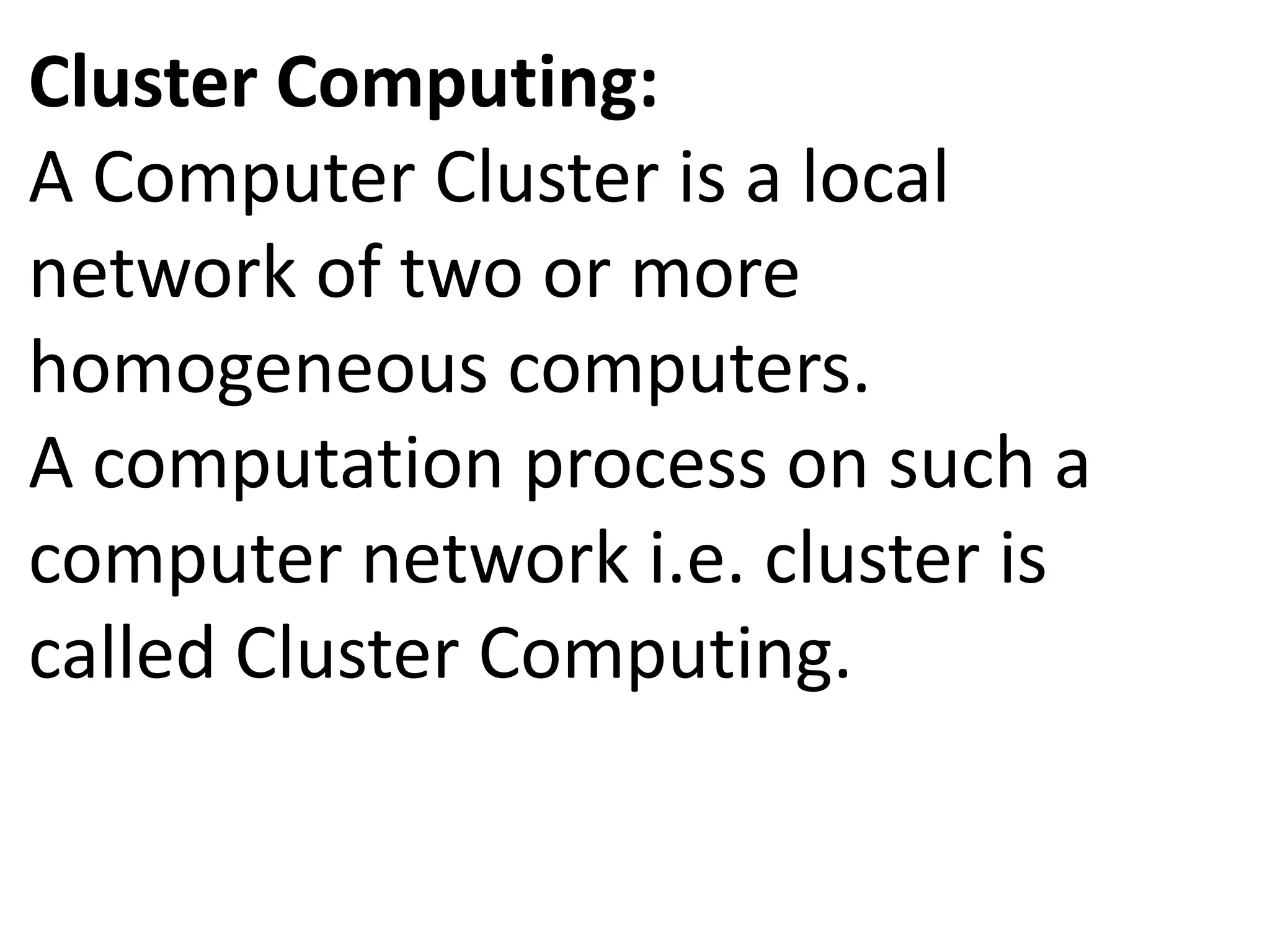 Cluster Computing:
A Computer Cluster is a local
network of two or more
homogeneous computers.
A computation process on such a
computer network i.e. cluster is
called Cluster Computing.
 
