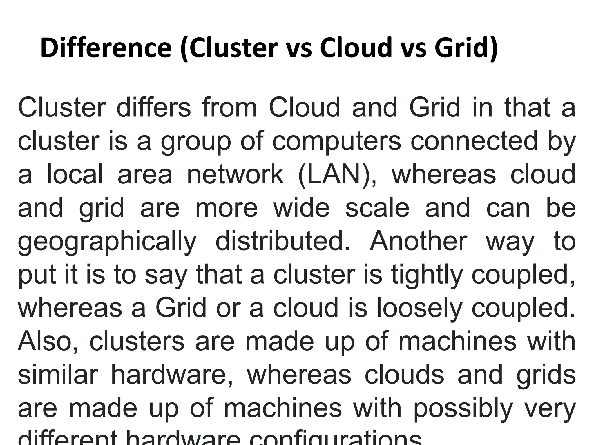 Cluster differs from Cloud and Grid in that a
cluster is a group of computers connected by
a local area network (LAN), whereas cloud
and grid are more wide scale and can be
geographically distributed. Another way to
put it is to say that a cluster is tightly coupled,
whereas a Grid or a cloud is loosely coupled.
Also, clusters are made up of machines with
similar hardware, whereas clouds and grids
are made up of machines with possibly very
Difference (Cluster vs Cloud vs Grid)
 
