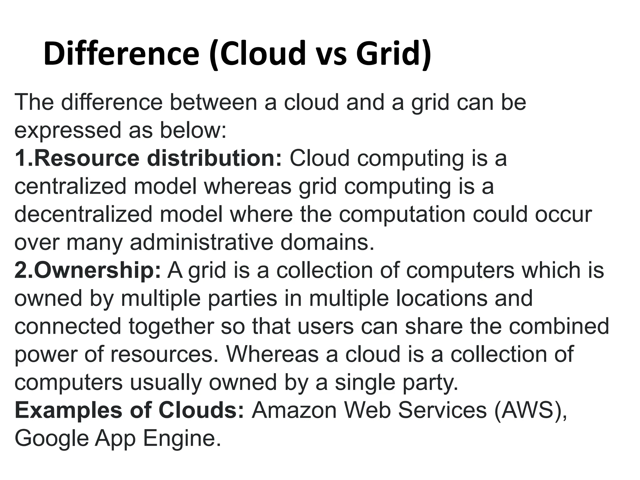The difference between a cloud and a grid can be
expressed as below:
1.Resource distribution: Cloud computing is a
centralized model whereas grid computing is a
decentralized model where the computation could occur
over many administrative domains.
2.Ownership: A grid is a collection of computers which is
owned by multiple parties in multiple locations and
connected together so that users can share the combined
power of resources. Whereas a cloud is a collection of
computers usually owned by a single party.
Examples of Clouds: Amazon Web Services (AWS),
Google App Engine.
Difference (Cloud vs Grid)
 