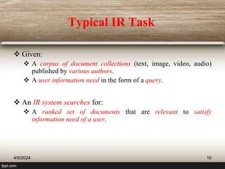 Typical IR Task
 Given:
 A corpus of document collections (text, image, video, audio)
published by various authors.
 A user information need in the form of a query.
 An IR system searches for:
 A ranked set of documents that are relevant to satisfy
information need of a user.
4/9/2024 10
 