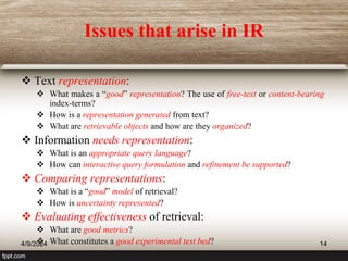 Issues that arise in IR
 Text representation:
 What makes a “good” representation? The use of free-text or content-bearing
index-terms?
 How is a representation generated from text?
 What are retrievable objects and how are they organized?
 Information needs representation:
 What is an appropriate query language?
 How can interactive query formulation and refinement be supported?
 Comparing representations:
 What is a “good” model of retrieval?
 How is uncertainty represented?
 Evaluating effectiveness of retrieval:
 What are good metrics?
 What constitutes a good experimental test bed?
4/9/2024 14
 