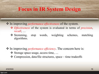 Focus in IR System Design
 In improving performance effectiveness of the system.
 Effectiveness of the system is evaluated in terms of precision,
recall, …
 Stemming, stop words, weighting schemes, matching
algorithms.
 In improving performance efficiency. The concern here is:
 Storage space usage, access time, …
 Compression, data/file structures, space – time tradeoffs
4/9/2024 16
 