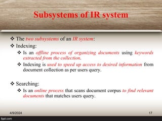Subsystems of IR system
 The two subsystems of an IR system:
 Indexing:
 Is an offline process of organizing documents using keywords
extracted from the collection.
 Indexing is used to speed up access to desired information from
document collection as per users query.
 Searching:
 Is an online process that scans document corpus to find relevant
documents that matches users query.
4/9/2024 17
 