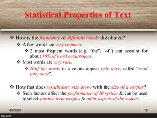 Statistical Properties of Text
 How is the frequency of different words distributed?
 A few words are very common.
 2 most frequent words (e.g. “the”, “of”) can account for
about 10% of word occurrences.
 Most words are very rare.
 Half the words in a corpus appear only once, called “read
only once”.
 How fast does vocabulary size grow with the size of a corpus?
 Such factors affect the performance of IR system & can be used
to select suitable term weights & other aspects of the system.
4/9/2024 18
 