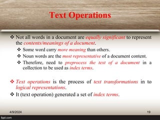 Text Operations
 Not all words in a document are equally significant to represent
the contents/meanings of a document.
 Some word carry more meaning than others.
 Noun words are the most representative of a document content.
 Therefore, need to preprocess the text of a document in a
collection to be used as index terms.
 Text operations is the process of text transformations in to
logical representations.
 It (text operation) generated a set of index terms.
4/9/2024 19
 