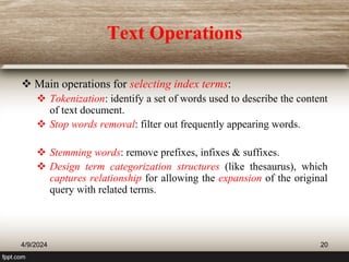 Text Operations
 Main operations for selecting index terms:
 Tokenization: identify a set of words used to describe the content
of text document.
 Stop words removal: filter out frequently appearing words.
 Stemming words: remove prefixes, infixes & suffixes.
 Design term categorization structures (like thesaurus), which
captures relationship for allowing the expansion of the original
query with related terms.
4/9/2024 20
 