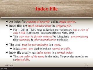Index File
 An index file consists of records, called index entries.
 Index files are much smaller than the original file.
 For 1 GB of TREC text collection the vocabulary has a size of
only 5 MB (Ref: Baeza-Yates and Ribeiro-Neto, 2005)
 This size may be further reduced by Linguistic pre-processing
(like stemming & other normalization methods).
 The usual unit for text indexing is a word.
 Index terms - are used to look up records in a file.
 Index file usually has index terms in a sorted order.
 The sort order of the terms in the index file provides an order on
a physical file.
4/9/2024 23
 