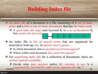Building Index file
 An index file of a document is a file consisting of a list of index
terms and a link to one or more documents that has the index term.
 A good index file maps each keyword Ki to a set of documents Di
that contain the keyword.
 An index file is list of search terms that are organized for
associative look-up, i.e., to answer user’s query:
 In which documents does a specified search term appear?
 Where within each document does each term appear?
 For organizing index file for a collection of documents, there are
various options available:
 Decide what data structure and/or file structure to use. Is it
sequential file, inverted file, suffix array, signature file, etc. ?
4/9/2024 24
 