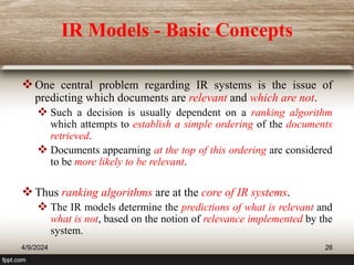 IR Models - Basic Concepts
One central problem regarding IR systems is the issue of
predicting which documents are relevant and which are not.
 Such a decision is usually dependent on a ranking algorithm
which attempts to establish a simple ordering of the documents
retrieved.
 Documents appearning at the top of this ordering are considered
to be more likely to be relevant.
Thus ranking algorithms are at the core of IR systems.
 The IR models determine the predictions of what is relevant and
what is not, based on the notion of relevance implemented by the
system.
4/9/2024 26
 