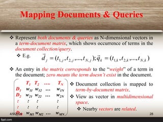 Mapping Documents & Queries
 Represent both documents & queries as N-dimensional vectors in
a term-document matrix, which shows occurrence of terms in the
document collection/query.
 E.g.
 An entry in the matrix corresponds to the “weight” of a term in
the document; zero means the term doesn’t exist in the document.
)
,...,
,
(
);
,...,
,
( ,
,
2
,
1
,
,
2
,
1 k
N
k
k
k
j
N
j
j
j t
t
t
q
t
t
t
d 



T1 T2 …. TN
D1 w11 w12 … w1N
D2 w21 w22 … w2N
: : : :
: : : :
DM wM1 wM2 … wMN
 Document collection is mapped to
term-by-document matrix.
 View as vector in multidimensional
space.
 Nearby vectors are related.
4/9/2024 28
 