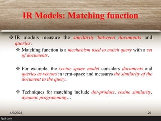 IR Models: Matching function
 IR models measure the similarity between documents and
queries.
 Matching function is a mechanism used to match query with a set
of documents.
 For example, the vector space model considers documents and
queries as vectors in term-space and measures the similarity of the
document to the query.
 Techniques for matching include dot-product, cosine similarity,
dynamic programming…
4/9/2024 29
 