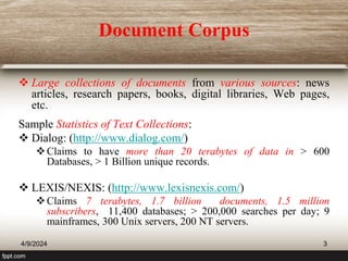 Document Corpus
 Large collections of documents from various sources: news
articles, research papers, books, digital libraries, Web pages,
etc.
Sample Statistics of Text Collections:
 Dialog: (http://www.dialog.com/)
Claims to have more than 20 terabytes of data in > 600
Databases, > 1 Billion unique records.
 LEXIS/NEXIS: (http://www.lexisnexis.com/)
Claims 7 terabytes, 1.7 billion documents, 1.5 million
subscribers, 11,400 databases; > 200,000 searches per day; 9
mainframes, 300 Unix servers, 200 NT servers.
4/9/2024 3
 