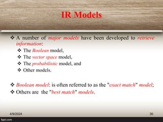 IR Models
 A number of major models have been developed to retrieve
information:
 The Boolean model,
 The vector space model,
 The probabilistic model, and
 Other models.
 Boolean model: is often referred to as the "exact match" model;
 Others are the "best match" models.
4/9/2024 30
 