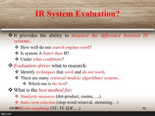 IR System Evaluation?
It provides the ability to measure the difference between IR
systems.
 How well do our search engines work?
 Is system A better than B?
 Under what conditions?
Evaluation drives what to research:
 Identify techniques that work and do not work,
 There are many retrieval models/ algorithms/ systems.
 Which one is the best?
What is the best method for:
 Similarity measures (dot-product, cosine, …)
 Index term selection (stop-word removal, stemming…)
 Term weighting (TF, TF-IDF,…)
4/9/2024 32
 