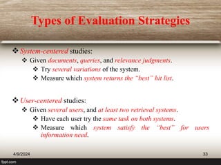 Types of Evaluation Strategies
System-centered studies:
 Given documents, queries, and relevance judgments.
 Try several variations of the system.
 Measure which system returns the “best” hit list.
User-centered studies:
 Given several users, and at least two retrieval systems.
 Have each user try the same task on both systems.
 Measure which system satisfy the “best” for users
information need.
4/9/2024 33
 