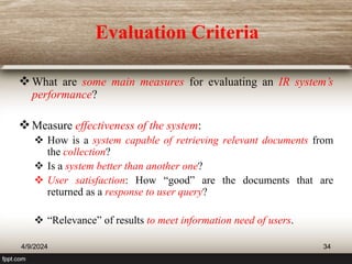 Evaluation Criteria
What are some main measures for evaluating an IR system’s
performance?
Measure effectiveness of the system:
 How is a system capable of retrieving relevant documents from
the collection?
 Is a system better than another one?
 User satisfaction: How “good” are the documents that are
returned as a response to user query?
 “Relevance” of results to meet information need of users.
4/9/2024 34
 