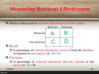 Measuring Retrieval Effectiveness
Metrics often used to evaluate effectiveness of the system.
Recall:
 Is percentage of relevant documents retrieved from the database
in response to users query. (A / A + C)
Precision:
 Is percentage of retrieved documents that are relevant to the
query. (A / A + B)
Relevant Irrelevant
Retrieved
Not retrieved
A B
C D
4/9/2024 36
 