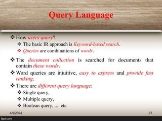 Query Language
How users query?
 The basic IR approach is Keyword-based search.
 Queries are combinations of words.
The document collection is searched for documents that
contain these words.
Word queries are intuitive, easy to express and provide fast
ranking.
There are different query language:
 Single query,
 Multiple query,
 Boolean query, .... etc
4/9/2024 37
 