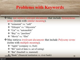 Problems with Keywords
May not retrieve relevant documents that include Synonymous
terms (words with similar meaning).
 “restaurant” vs. “café”
 “Ethiopia” vs. “Abyssinia”
 “Car” vs. “automobile”
 “Buy” vs. “purchase”
 “Movie” vs. “film”
May retrieve irrelevant documents that include Polysemy terms
(terms with multiple meaning).
 “Apple” (company vs. fruit)
 “Bit” (unit of data vs. act of eating)
 “Bat” (baseball vs. mammal)
 “Bank” (financial institution vs. river bank)
4/9/2024 38
 