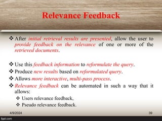 Relevance Feedback
After initial retrieval results are presented, allow the user to
provide feedback on the relevance of one or more of the
retrieved documents.
Use this feedback information to reformulate the query.
Produce new results based on reformulated query.
Allows more interactive, multi-pass process.
Relevance feedback can be automated in such a way that it
allows:
 Users relevance feedback,
 Pseudo relevance feedback.
4/9/2024 39
 