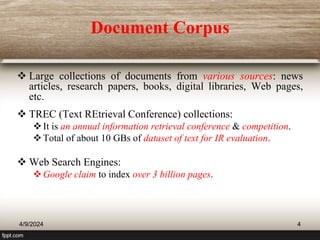 Document Corpus
 Large collections of documents from various sources: news
articles, research papers, books, digital libraries, Web pages,
etc.
 TREC (Text REtrieval Conference) collections:
It is an annual information retrieval conference & competition.
Total of about 10 GBs of dataset of text for IR evaluation.
 Web Search Engines:
Google claim to index over 3 billion pages.
4/9/2024 4
 