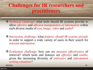 Challenges for IR researchers and
practitioners
Technical challenge: what tools should IR systems provide to
allow effective and efficient manipulation of information within
such diverse media of text, image, video and audio?
Interaction challenge: what features should IR systems provide
in order to support a wide variety of users in their search for
relevant information.
Evaluation challenge: how can we measure effectiveness of
retrieval? which tools and features are effective and usable,
given the increasing diversity of end-users and information
seeking situations?
4/9/2024 41
 