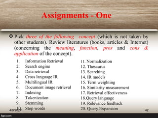 Assignments - One
Pick three of the following concept (which is not taken by
other students). Review literatures (books, articles & Internet)
(concerning the meaning, function, pros and cons &
application of the concept).
1. Information Retrieval
2. Search engine
3. Data retrieval
4. Cross language IR
5. Multilingual IR
6. Document image retrieval
7. Indexing
8. Tokenization
9. Stemming
10. Stop words
11. Normalization
12. Thesaurus
13. Searching
14. IR models
15. Term weighting
16. Similarity measurement
17. Retrieval effectiveness
18.Query language
19. Relevance feedback
20. Query Expansion
4/9/2024 42
 