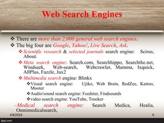 Web Search Engines
 There are more than 2,000 general web search engines.
 The big four are Google, Yahoo!, Live Search, Ask.
Scientific research & selected journals search engine: Scirus,
About.
Meta search engine: Search.com, Searchhippo, Searchthe.net,
Windseek, Web-search, Webcrawler, Mamma, Ixquick,
AllPlus, Fazzle, Jux2
Multimedia search engine: Blinkx
Visual search engine: Ujiko, Web Brain, RedZee, Kartoo,
Mooter
Audio/sound search engine: Feedster, Findsounds
video search engine: YouTube, Trooker
–Medical search engine: Search Medica, Healia,
Omnimedicalsearch,
4/9/2024 6
 