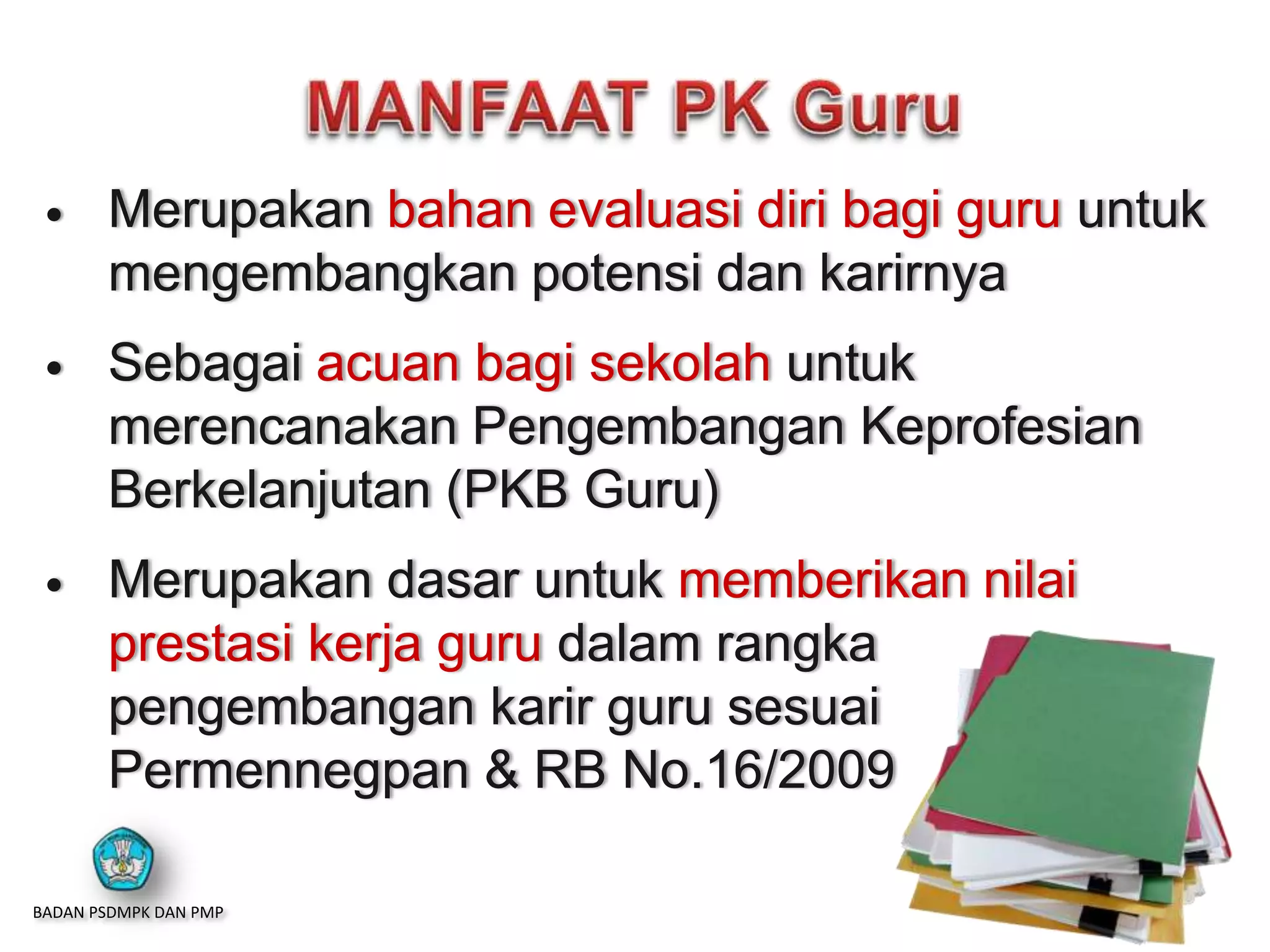  Merupakan bahan evaluasi diri bagi guru untuk
mengembangkan potensi dan karirnya
 Sebagai acuan bagi sekolah untuk
merencanakan Pengembangan Keprofesian
Berkelanjutan (PKB Guru)
 Merupakan dasar untuk memberikan nilai
prestasi kerja guru dalam rangka
pengembangan karir guru sesuai
Permennegpan & RB No.16/2009
BADAN PSDMPK DAN PMP
 