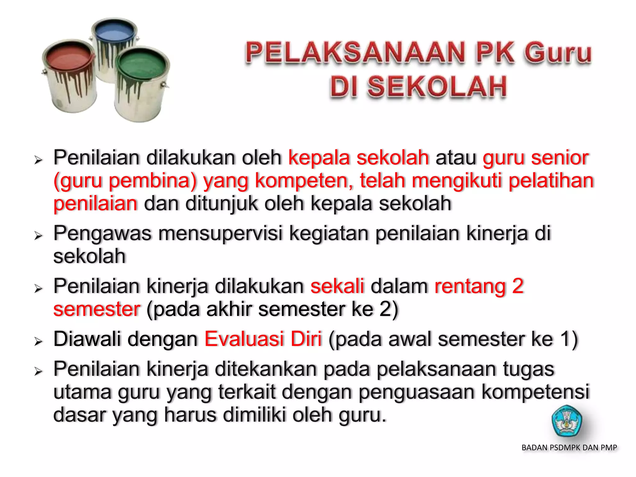  Penilaian dilakukan oleh kepala sekolah atau guru senior
(guru pembina) yang kompeten, telah mengikuti pelatihan
penilaian dan ditunjuk oleh kepala sekolah
 Pengawas mensupervisi kegiatan penilaian kinerja di
sekolah
 Penilaian kinerja dilakukan sekali dalam rentang 2
semester (pada akhir semester ke 2)
 Diawali dengan Evaluasi Diri (pada awal semester ke 1)
 Penilaian kinerja ditekankan pada pelaksanaan tugas
utama guru yang terkait dengan penguasaan kompetensi
dasar yang harus dimiliki oleh guru.
BADAN PSDMPK DAN PMP
 