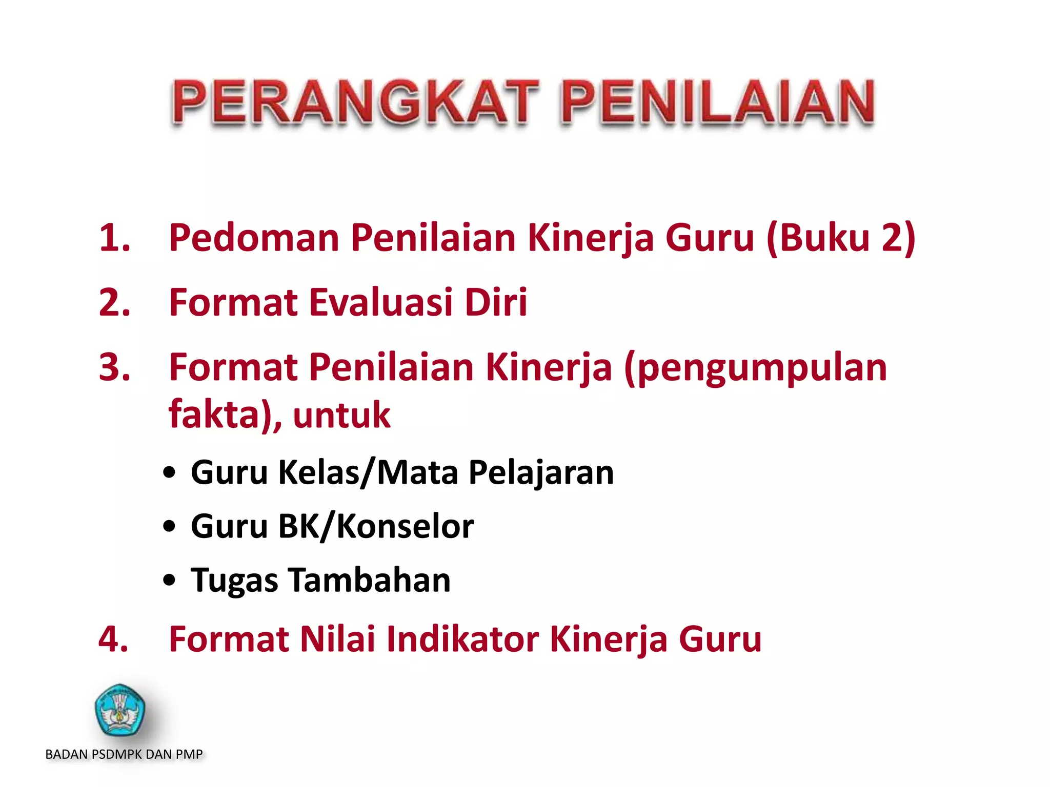 1. Pedoman Penilaian Kinerja Guru (Buku 2)
2. Format Evaluasi Diri
3. Format Penilaian Kinerja (pengumpulan
fakta), untuk
• Guru Kelas/Mata Pelajaran
• Guru BK/Konselor
• Tugas Tambahan
4. Format Nilai Indikator Kinerja Guru
BADAN PSDMPK DAN PMP
 
