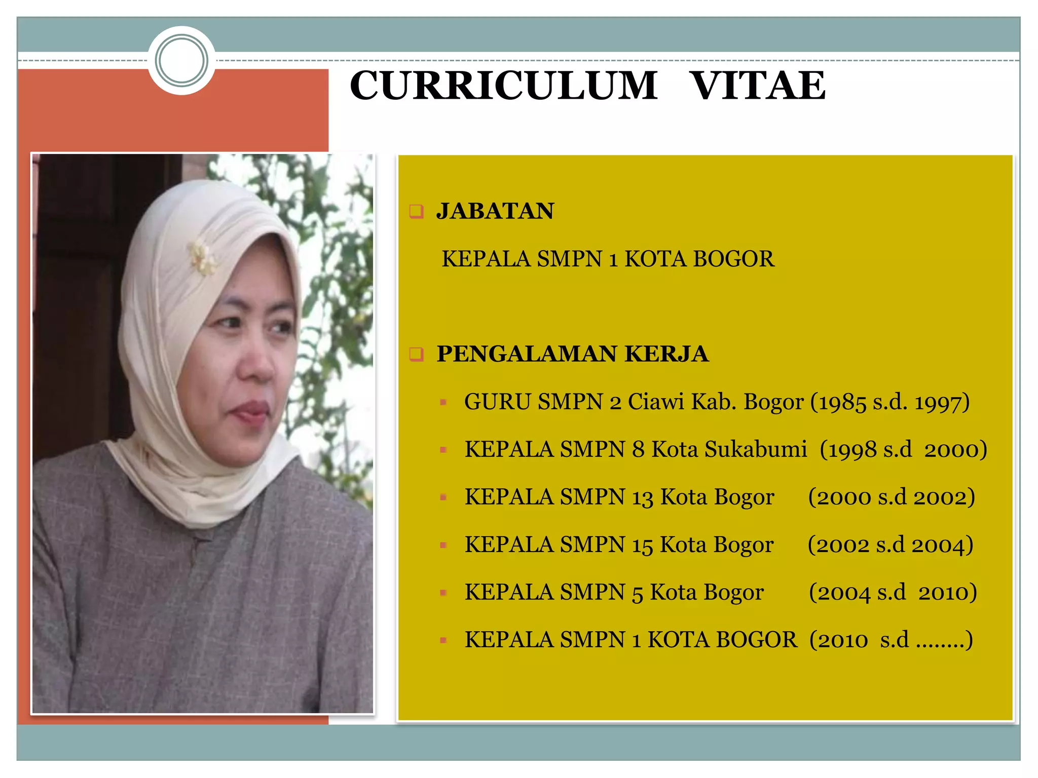 CURRICULUM VITAE
 JABATAN
KEPALA SMPN 1 KOTA BOGOR
 PENGALAMAN KERJA
 GURU SMPN 2 Ciawi Kab. Bogor (1985 s.d. 1997)
 KEPALA SMPN 8 Kota Sukabumi (1998 s.d 2000)
 KEPALA SMPN 13 Kota Bogor (2000 s.d 2002)
 KEPALA SMPN 15 Kota Bogor (2002 s.d 2004)
 KEPALA SMPN 5 Kota Bogor (2004 s.d 2010)
 KEPALA SMPN 1 KOTA BOGOR (2010 s.d ........)
 