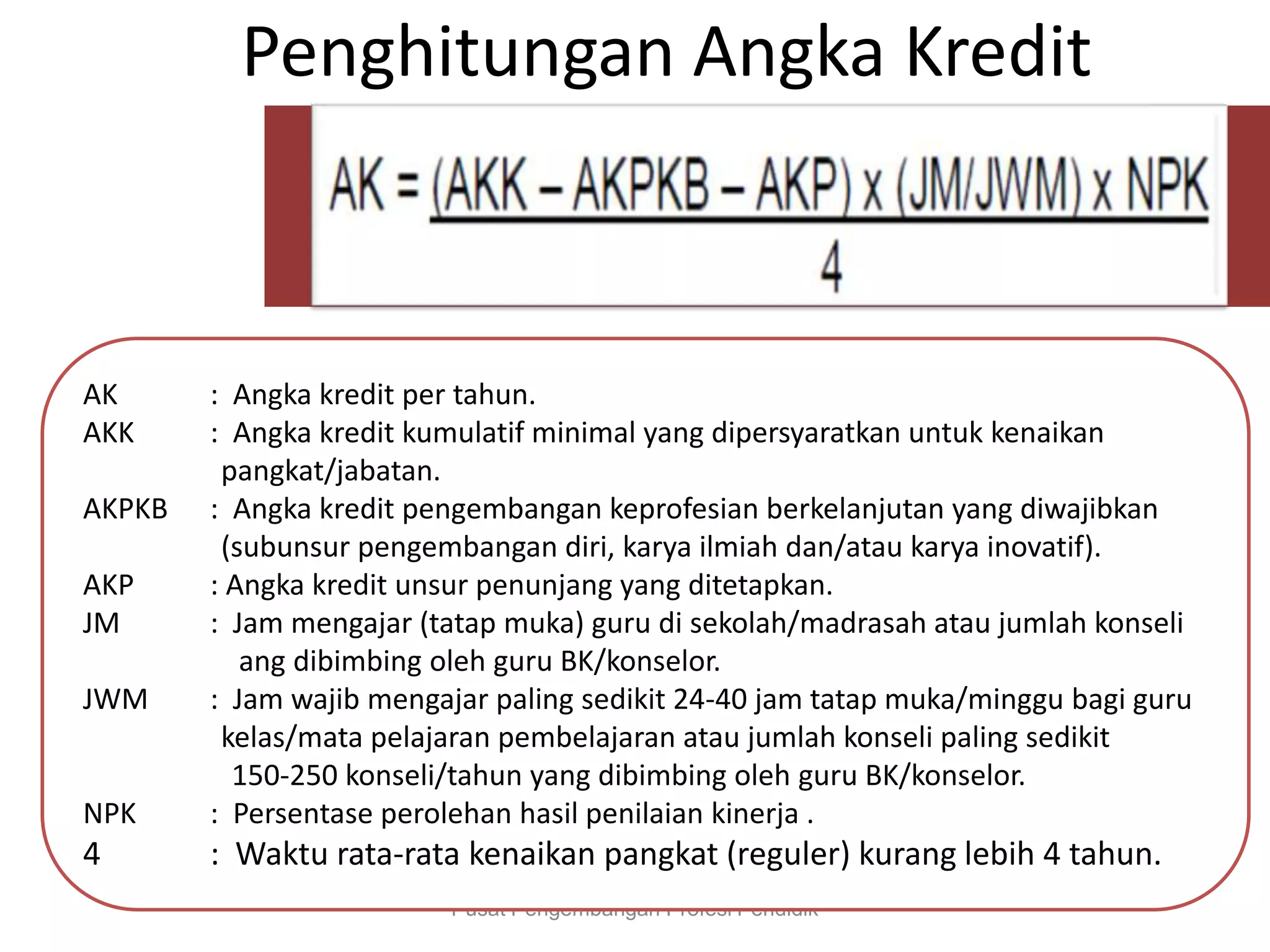 Penghitungan Angka Kredit
Pusat Pengembangan Profesi Pendidik
AK : Angka kredit per tahun.
AKK : Angka kredit kumulatif minimal yang dipersyaratkan untuk kenaikan
pangkat/jabatan.
AKPKB : Angka kredit pengembangan keprofesian berkelanjutan yang diwajibkan
(subunsur pengembangan diri, karya ilmiah dan/atau karya inovatif).
AKP : Angka kredit unsur penunjang yang ditetapkan.
JM : Jam mengajar (tatap muka) guru di sekolah/madrasah atau jumlah konseli
ang dibimbing oleh guru BK/konselor.
JWM : Jam wajib mengajar paling sedikit 24-40 jam tatap muka/minggu bagi guru
kelas/mata pelajaran pembelajaran atau jumlah konseli paling sedikit
150-250 konseli/tahun yang dibimbing oleh guru BK/konselor.
NPK : Persentase perolehan hasil penilaian kinerja .
4 : Waktu rata-rata kenaikan pangkat (reguler) kurang lebih 4 tahun.
 