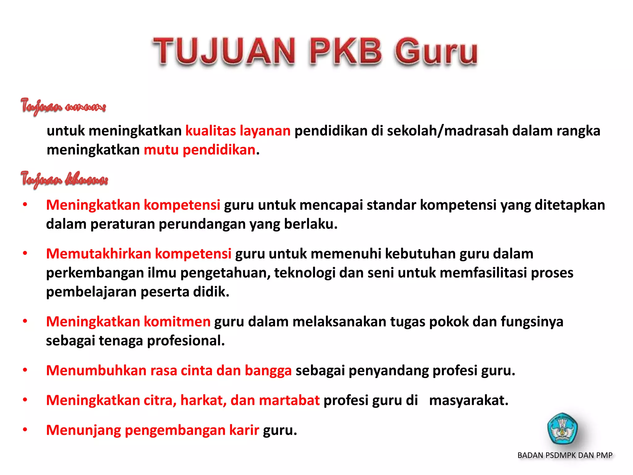 untuk meningkatkan kualitas layanan pendidikan di sekolah/madrasah dalam rangka
meningkatkan mutu pendidikan.
• Meningkatkan kompetensi guru untuk mencapai standar kompetensi yang ditetapkan
dalam peraturan perundangan yang berlaku.
• Memutakhirkan kompetensi guru untuk memenuhi kebutuhan guru dalam
perkembangan ilmu pengetahuan, teknologi dan seni untuk memfasilitasi proses
pembelajaran peserta didik.
• Meningkatkan komitmen guru dalam melaksanakan tugas pokok dan fungsinya
sebagai tenaga profesional.
• Menumbuhkan rasa cinta dan bangga sebagai penyandang profesi guru.
• Meningkatkan citra, harkat, dan martabat profesi guru di masyarakat.
• Menunjang pengembangan karir guru.
BADAN PSDMPK DAN PMP
 
