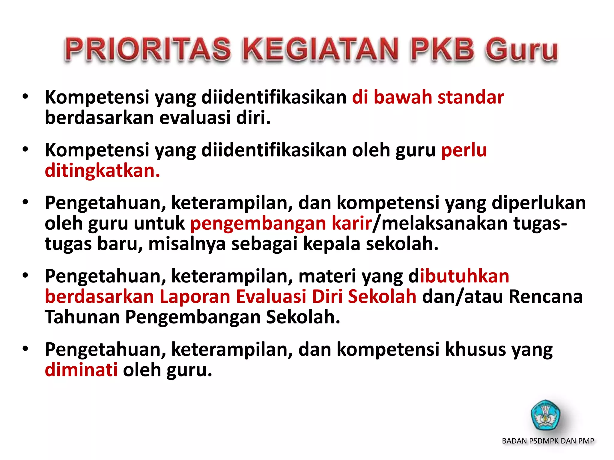 • Kompetensi yang diidentifikasikan di bawah standar
berdasarkan evaluasi diri.
• Kompetensi yang diidentifikasikan oleh guru perlu
ditingkatkan.
• Pengetahuan, keterampilan, dan kompetensi yang diperlukan
oleh guru untuk pengembangan karir/melaksanakan tugas-
tugas baru, misalnya sebagai kepala sekolah.
• Pengetahuan, keterampilan, materi yang dibutuhkan
berdasarkan Laporan Evaluasi Diri Sekolah dan/atau Rencana
Tahunan Pengembangan Sekolah.
• Pengetahuan, keterampilan, dan kompetensi khusus yang
diminati oleh guru.
BADAN PSDMPK DAN PMP
 