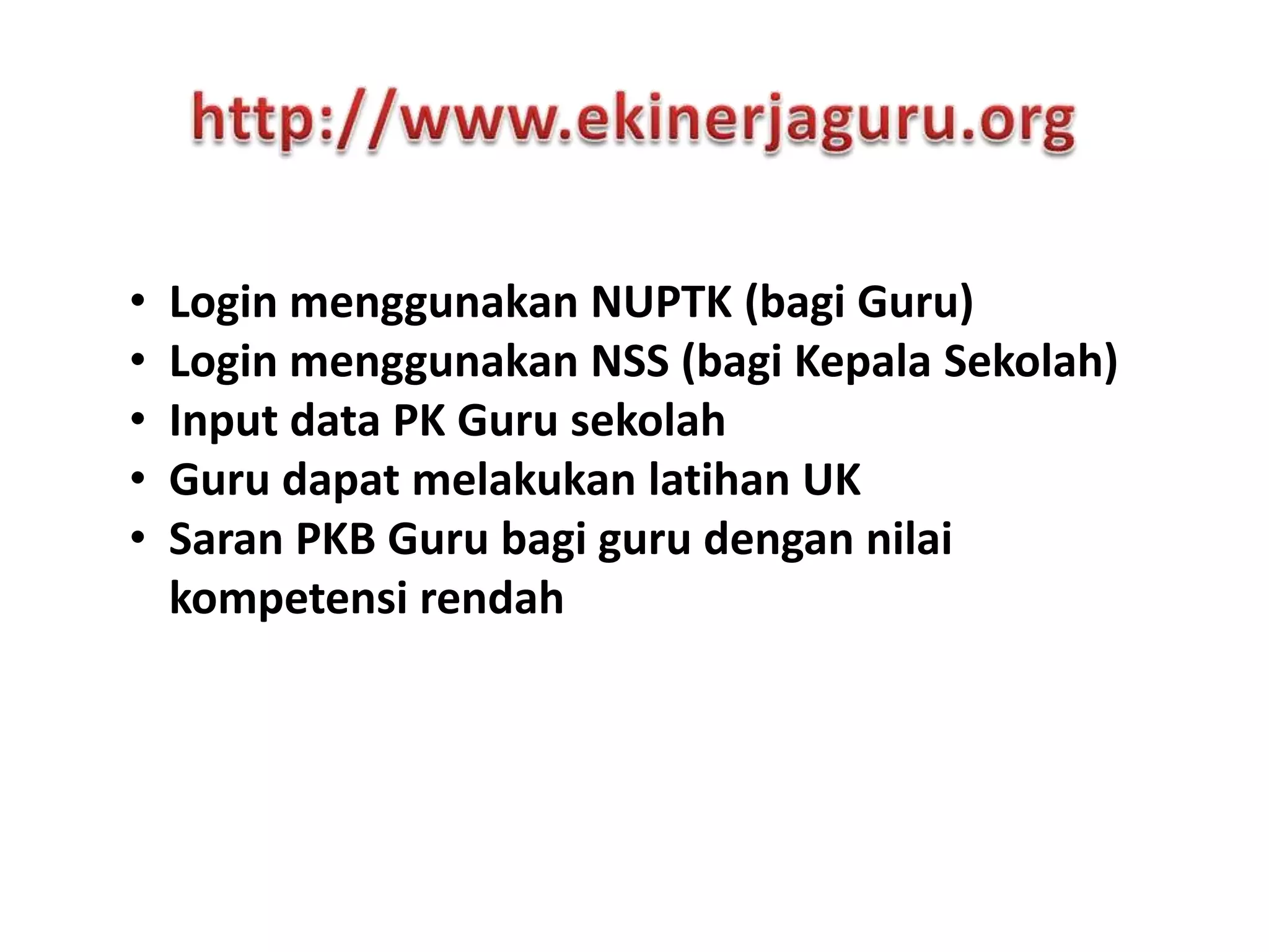• Login menggunakan NUPTK (bagi Guru)
• Login menggunakan NSS (bagi Kepala Sekolah)
• Input data PK Guru sekolah
• Guru dapat melakukan latihan UK
• Saran PKB Guru bagi guru dengan nilai
kompetensi rendah
 