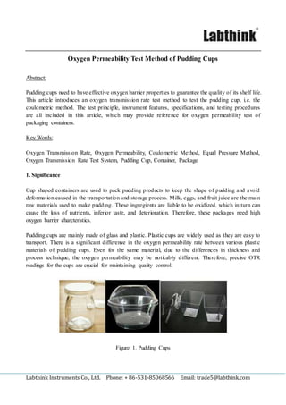 Labthink Instruments Co., Ltd. Phone: + 86-531-85068566 Email: trade5@labthink.com
Oxygen Permeability Test Method of Pudding Cups
Abstract:
Pudding cups need to have effective oxygen barrier properties to guarantee the quality of its shelf life.
This article introduces an oxygen transmission rate test method to test the pudding cup, i.e. the
coulometric method. The test principle, instrument features, specifications, and testing procedures
are all included in this article, which may provide reference for oxygen permeability test of
packaging containers.
Key Words:
Oxygen Transmission Rate, Oxygen Permeability, Coulometric Method, Equal Pressure Method,
Oxygen Transmission Rate Test System, Pudding Cup, Container, Package
1. Significance
Cup shaped containers are used to pack pudding products to keep the shape of pudding and avoid
deformation caused in the transportation and storage process. Milk, eggs, and fruit juice are the main
raw materials used to make pudding. These ingregients are liable to be oxidized, which in turn can
cause the loss of nutrients, inferior taste, and deterioration. Therefore, these packages need high
oxygen barrier charcteristics.
Pudding cups are mainly made of glass and plastic. Plastic cups are widely used as they are easy to
transport. There is a significant difference in the oxygen permeability rate between various plastic
materials of pudding cups. Even for the same material, due to the differences in thickness and
process technique, the oxygen permeability may be noticably different. Therefore, precise OTR
readings for the cups are crucial for maintaining quality control.
Figure 1. Pudding Cups
 