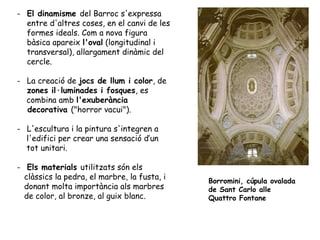 - El dinamisme del Barroc s'expressa
  entre d'altres coses, en el canvi de les
  formes ideals. Com a nova figura
  bàsica apareix l'oval (longitudinal i
  transversal), allargament dinàmic del
  cercle.

- La creació de jocs de llum i color, de
  zones il·luminades i fosques, es
  combina amb l'exuberància
  decorativa ("horror vacui").

- L'escultura i la pintura s'integren a
  l'edifici per crear una sensació d’un
  tot unitari.

- Els materials utilitzats són els
  clàssics la pedra, el marbre, la fusta, i   Borromini, cúpula ovalada
  donant molta importància als marbres        de Sant Carlo alle
  de color, al bronze, al guix blanc.         Quattro Fontane
 