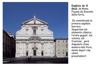 Església de Il
Gesú, de Roma.
Façana de Giacomo
della Porta.

 Es considerada la
primera església
barroca.
Segueixen els
elements clàssics,
l’ordre gegant, les
volutes, els
frontons… però
disposats d’una
manera més lliure,
sense seguir cap
cànon
preestablert.
 