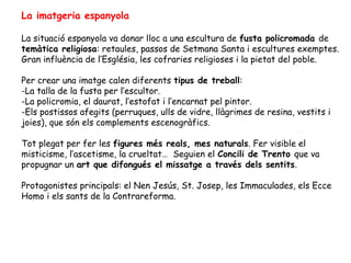La imatgeria espanyola

La situació espanyola va donar lloc a una escultura de fusta policromada de
temàtica religiosa: retaules, passos de Setmana Santa i escultures exemptes.
Gran influència de l’Església, les cofraries religioses i la pietat del poble.

Per crear una imatge calen diferents tipus de treball:
-La talla de la fusta per l’escultor.
-La policromia, el daurat, l’estofat i l’encarnat pel pintor.
-Els postissos afegits (perruques, ulls de vidre, llàgrimes de resina, vestits i
joies), que són els complements escenogràfics.

Tot plegat per fer les figures més reals, mes naturals. Fer visible el
misticisme, l’ascetisme, la crueltat… Seguien el Concili de Trento que va
propugnar un art que difongués el missatge a través dels sentits.

Protagonistes principals: el Nen Jesús, St. Josep, les Immaculades, els Ecce
Homo i els sants de la Contrareforma.
 