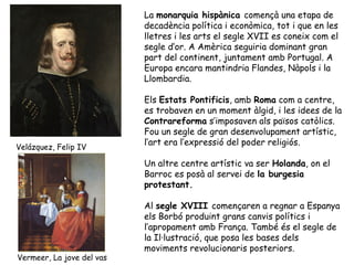 La monarquia hispànica començà una etapa de
                           decadència política i econòmica, tot i que en les
                           lletres i les arts el segle XVII es coneix com el
                           segle d’or. A Amèrica seguiria dominant gran
                           part del continent, juntament amb Portugal. A
                           Europa encara mantindria Flandes, Nàpols i la
                           Llombardia.

                           Els Estats Pontificis, amb Roma com a centre,
                           es trobaven en un moment àlgid, i les idees de la
                           Contrareforma s’imposaven als països catòlics.
                           Fou un segle de gran desenvolupament artístic,
                           l’art era l’expressió del poder religiós.
Velázquez, Felip IV

                           Un altre centre artístic va ser Holanda, on el
                           Barroc es posà al servei de la burgesia
                           protestant.

                           Al segle XVIII començaren a regnar a Espanya
                           els Borbó produint grans canvis polítics i
                           l’apropament amb França. També és el segle de
                           la Il·lustració, que posa les bases dels
                           moviments revolucionaris posteriors.
Vermeer, La jove del vas
 