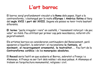 L’art barroc
El barroc sorgí profundament vinculat a la Roma dels papes, lligat a la
contrareforma, i s’estengué per la resta d’Europa i Amèrica llatina al llarg
del segle XVII i part del XVIII. Segons els països va tenir trets bastant
diferents.

El terme: “perla irregular i rara” en castellà, i “raonament retorçat i de poc
valor” en italià. Fou utilitzat per primer cop pels neoclàssics, referint-s’hi
pejorativament.

Els artistes barrocs es consideraren continuadors del Renaixement, però
oposaren a l’equilibri, la sobrietat i el racionalisme la fantasia, el
moviment, el recarregament ornamental, la teatralitat... Fou l’art de la
Contrareforma catòlica i de les monarquies absolutes.

El Rococó seria l’estil en que acabaria el Barroc, sobretot a França i a
Alemanya. A França va ser l’art dels nobles i els seus palaus. A Alemanya el
trobem en l’arquitectura monumental, religiosa i civil.
 